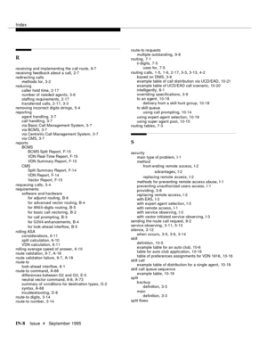 Page 453Index
IN-8Issue  4   September 1995
R
receiving and implementing the c all route,9-7
receiving feedback about a call
,2-7
redirecting calls
methods for
,3-2
reducing
caller hold time
,2-17
number of needed agents,3-6
staffing re quirements
,2-17
transferred calls
,2-17, 3-3
removing incorrect digits strings,5-4
reporting
agent handling
,3-7
call handlin g,3-7
via Basic Call Management System
,3-7
via BCMS
,3-7
via CentreVu Call Management System,3-7
via CMS
,3-7
reports
BCMS
BCMS Split Report
,F- 1 5
VDN...