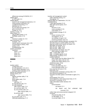 Page 454Index
Issue  4   Se ptemb er 1995IN-9 
differences among G1/G2/G3,E- 1 1
staffed agent
for ACD sp lit
,3-4
staffed agents
basis of call management decisions
,3-4
check backup command
,3-4
conditional branching,3-11
definition of
,3-4
for non-ACD hunt groups
,3-4
goto command,3-4
number of
,3-14
starting a script
,1-5
status lamp,5-11
CALLR-INFO button
,5-12
NORMAL button
,5-12
steps
maximum number of
,3-12
stop command
,3-14
example,4-20
neutral vec tor command
,8-8, A-76
success/failure criteria
,A-85...