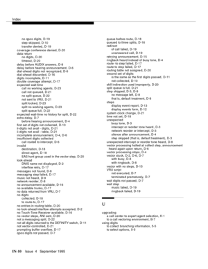 Page 455Index
IN-10Issue  4   September 1995
no qpos digits,D-19
step skipped
,D-10
transfer d enied
,D-19
covera ge conference denied
,D-20
data return
no digits
,D-20
timeout
,D-20
delay before AUDIX answers
,D-8
delay before hearing announcement
,D-6
dial-ahead digits not recognized,D-6
dial-ahead discarded
,D-16
digits incomplete
,D-11
double coverage attempt,D-17
expected wait-time
call no working agents
,D-23
call not queued
,D-21
no split queue
,D-22
not sent to VRU
,D-21
split lo cked
,D-23
split no...