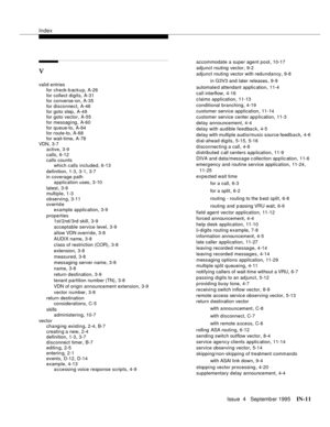 Page 456Index
Issue  4   Septemb er 1995IN-11 
V
valid entries
for check-backup
,A-26
for collect digits
,A-31
for converse-on,A-35
for disconnect
,A-46
for goto step
,A-49
for goto vector,A-55
for messag ing
,A-60
for queue-to
,A-64
for route-to,A-68
for wait-time
,A-78
VDN
,3-7
active,3-9
calls
,6-12
calls counts
which calls included
,6-13
definition
,1-3, 3-1, 3-7
in coverage path
application uses
,3-10
latest
,3-9
multiple
,1-3
observing
,3-11
overrid e
example application
,3-9
properties
1st/2nd /3rd skill...