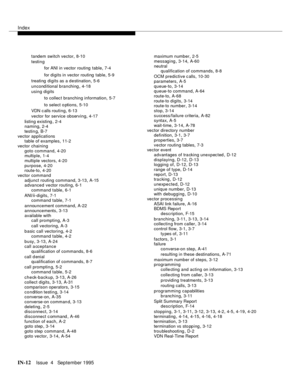 Page 457Index
IN-12Issue  4   September 1995
tandem switch vector,8-10
testing
for ANI in vector routing  table
,7-4
for digits in vector routing  table
,5-9
treating  digits as a destination
,5-6
unconditional branching
,4-18
using digits
to collect branching information
,5-7
to select o ptions
,5-10
VDN c alls routing
,6-13
vector for service observing
,4-17
listing existing
,2-4
naming,2-4
testin g
,B-7
vector applications
table of examples
,11-2
vector chaining
goto command
,4-20
multiple,1-4
multiple...