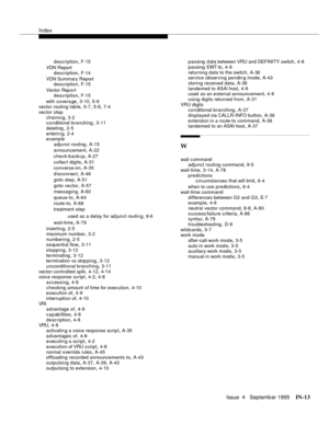 Page 458Index
Issue  4   Septemb er 1995IN-13 
description,F-15
VDN Report
description
,F-14
VDN Summary Report
description
,F-15
Vector Report
description
,F-15
with covera ge
,3-10, 5-6
vector routing table,5-7, 5-8, 7-4
vector step
chaining
,3-2
conditional branching,3-11
deleting
,2-5
enterin g
,2-4
example
adjunct routing
,A-15
announcement
,A-22
check-backup
,A-27
collect digits
,A-31
converse-on
,A-35
disconnect
,A-46
goto ste p
,A-51
goto vector
,A-57
messaging
,A-60
queue-to
,A-64
route-to
,A-68...