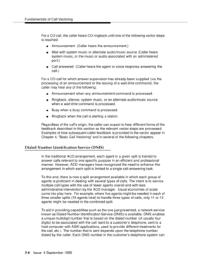 Page 48Fundamentals of Call Vectoring
3-6Issue  4 September 1995
For a CO call, the caller hears CO ringback until one of the following vector steps 
is reached:
nAnnouncement  (Caller hears the announcement.)
nWait with system music or alternate audio/music source (Caller hears 
system music, or the music or audio associated with an administered 
port.) 
nCall answered  (Caller hears the agent or voice response answering the 
call.)
For a CO call for which answer supervision has already been supplied (via the...
