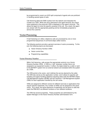 Page 49Vector Processing
Issue  4 September 1995
3-7
be programmed to route to an ACD split comprised of agents who are proficient 
in handling several typ es of calls.
Call Vectoring takes the DNIS numb er from the network and interprets this 
number as a VDN.  When the call is delivered to the agent terminal, the unique 
name assigned to the particular VDN is displayed on the a gent’s terminal.  This 
allows the agent to know the specific purpose of the call.  As a result, the agent 
can answer with the...