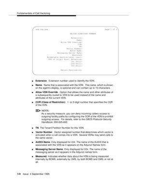 Page 50Fundamentals of Call Vectoring
3-8Issue  4 September 1995
nExtension.  Extension number used to identify the VDN.
nName.  Name that is associated with the VDN.  This name, which is shown 
on the a gent’s display, is optional and can contain up to 15 characters.
nAllow VDN Override.  Option that allows the name and other attributes of 
a subsequently routed to VDN to be used instead of the name and 
attributes of the current VDN.
nCOR (Class of Restriction).  1- or 2-digit number that specifies the COR...