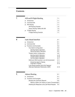 Page 6Contents
Issue  4   Se ptemb er 1995vii
7 ANI and II-Digits Routing 7-1
n Introduction  7-1
n Command Set  7-1
n ANI Routing  7-1
 ANI Routing Examp le 7-2
 Vector Routing Tables with ANI 7-3
n II-Digits Routing  7-5
 II-Digits Routing Examp le 7-7
8 Look-Ahead Interflow 8-1
n Introduction  8-1
n Command Set  8-1
n Functions and Examples  8-2
 Two Switch Configuration 8-3
 Sending Switch Operation 8-3
 Receiving Switch Operation 8-4
 Tandem Switch Configuration 8-9
 Sending Switch Operation 8-10
 Tandem...