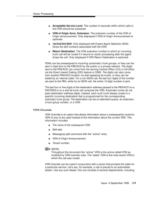 Page 51Vector Processing
Issue  4 September 1995
3-9
nAcceptable Service Level. The numb er of seconds within which calls to 
this VDN should be answered.
nVDN of Origin Annc. Extension. The extension number of the VDN of 
Origin announcement. Only displayed if VDN of Origin Announcement is 
optioned.
n1st/2nd/3rd Skill. Only displayed with Expert Agent Selection (EAS). 
Gives the skill numb ers associated with the VDN.
nReturn Destination. The VDN  extension  number  to which an incoming 
trunk c all will be...