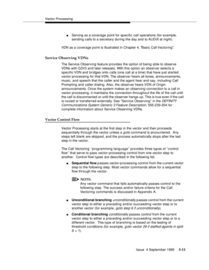 Page 53Vector Processing
Issue  4 September 1995
3-11
nServing as a coverage point for specific call operations (for example, 
sending calls to a secretary during the day and to AUDIX at night).
VDN as a coverage point is illustrated in Chapter 4, Basic Call Vectoring.
Service Observing VDNs
The Service Observing feature provides the option of b eing able to observe 
VDNs with G3V3 and later releases. With this option an observer selects a 
specific VDN  and bridges onto calls (one call at a time) that have...