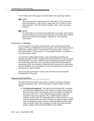 Page 54Fundamentals of Call Vectoring
3-12Issue  4 Septemb er 1995
Each of these control flow types is fully described in the upcoming chapters.
NOTE:
Call Vectoring has an execution limit of 1,000 steps.  Once a call enters 
vector processing, a ‘‘loop counter’’ keeps track of the number of vector 
steps executed.  If the loop counter exceeds 1,000, a 
sto p command is 
executed.
NOTE:
An implicit wait of one second is provided after every seven vector steps if 
vector p rocessing is not susp ended  during any...