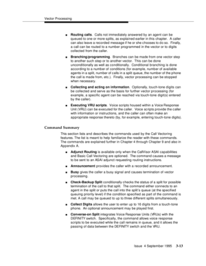 Page 55Vector Processing
Issue  4 September 1995
3-13
nRouting calls.  Calls not imme diately answered by an agent can be 
queued to one or more s plits, as explained earlier in this chapter.  A caller 
can also leave a recorded message if he or she c hooses to d o so.  Finally, 
a call can be routed to a numb er programmed in the vector or to digits 
collected from the caller.
nBranching/programming.  Branches can be made from one vector step 
to another such step or to another vector.  This can be done...