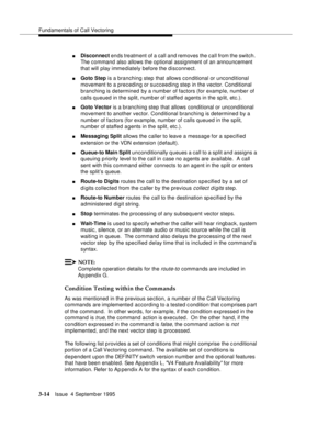 Page 56Fundamentals of Call Vectoring
3-14Issue  4 Septemb er 1995
nDisconnect ends treatment of a call and removes the call from the switch.  
The command also allows the optional assignment of an announcement 
that will play imme diately before the disconnect.
nGoto Step is a branching step that allows conditional or unconditional 
movement to a preceding or succeeding step in the vector. Conditional 
branching is determined by a number of factors (for example, number of 
calls queued in the split, number of...