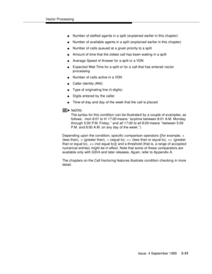 Page 57Vector Processing
Issue  4 September 1995
3-15
nNumber of staffed agents in a split (explained earlier in this chapter)
nNumber of available agents in a split (explained earlier in this chapter)
nNumber of calls queued at a given priority to a sp lit
nAmount of time that the oldest call has been waiting in a sp lit
nAverage Speed of Answer for a sp lit or a VDN
nExpected Wait Time for a split or for a call that has entered vector 
processing
nNumber of calls active in a VDN
nCaller i dentity (ANI)
nType...