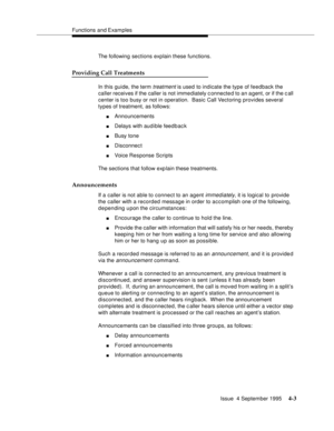 Page 60Functions and Examples
Issue  4 September 1995
4-3
The following sections explain these functions.
Providing Call Treatments
In this guide, the term treatment is used to indicate the type of feedback the 
caller receives if the caller is not imme diately connected to an agent, or if the call 
center is too busy or not in operation.  Basic Call Vectoring provides several 
types of treatment, as follows:
nAnnouncements
nDelays with aud i ble feed b ac k
nBusy tone
nDisconnect
nVoice Response Scripts
The...