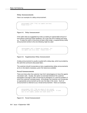 Page 61Basic Call Vectoring
4-4Issue  4 September 1995
Delay Announcements
Here is an example of a delay announcement:
Figure 4-1. Delay Announcement
If the caller does as suggested but ends up waiting an a ppreciable amount of 
time without receiving further feedback, he or she may tire of waiting and hang 
up.  To keep the caller on the p hone at least a little longer, a supplementary d elay 
announcement similar to the one following might be used:
Figure 4-2. Supplementary Delay Announcement
A d elay...