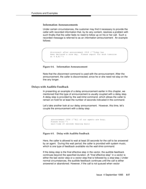 Page 62Functions and Examples
Issue  4 September 1995
4-5
Information Announcements
Under certain circumstances, the customer may find it necessary to provide the 
caller with recorded information that, by its very content, resolves a problem with 
such finality that the caller feels no need to follow up on his or her call.  Such a 
recorded message is referred to as an 
information announcement.  An example 
follows:
Figure 4-4. Information Announcement
Note that the 
disconnect command is used with the...