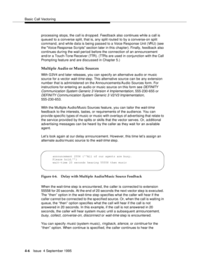 Page 63Basic Call Vectoring
4-6Issue  4 September 1995
processing stops, the call is dropped. Feed back also continues while a call is 
queued to a converse split, that is, any split routed to by a converse-on split 
command, an d while data is being passed to a Voice Response Unit (VRU) (see 
the Voice Response Scripts section later in this chapter). Finally, feedback also 
continues during the wait period before the connection of an announcement 
and/or a Touch-Tone Receiver (TTR). (TTRs are used in...