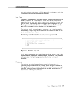 Page 64Functions and Examples
Issue  4 September 1995
4-7
alternative audio or music  source until it is replaced by a subsequent vector step 
regardless of the time specified in the 
wait-time step.
Busy Tone
A busy tone and subsequent termination of vector processing are produced via 
the 
b usy command. An exception to this occurs on CO trunks where answer 
supervision has not been sent. Callers on such trunks do not hear the busy tone 
from the switch. Instead, these callers continue to hear rin g back from...