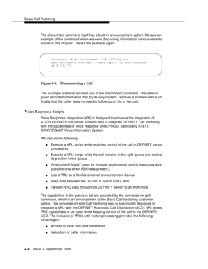 Page 65Basic Call Vectoring
4-8Issue  4 September 1995
The disconnect command itself has a b uilt-in announcement option. We saw an 
example of the command when we were discussing information announcements 
earlier in this chapter.  Here’s the example again:
Figure 4-8. Disconnecting a Call
This example presents an ideal use of the 
disconnect command. The caller is 
given record ed information that, b y its very content, resolves a problem with such 
finality that the caller feels no need to follow up on his...