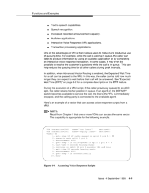 Page 66Functions and Examples
Issue  4 September 1995
4-9
nText to speech capabilities.
nSpeech recognition.
nIncreased recorded announcement c a pacity.
nAudiotex a p plications.
nInteractive Voice Response (IVR) a p plications.
nTransaction processing applications.
One of the advanta ges of VRI is that it allows users to make more productive use 
of queuing time. For example, while the call is waiting in queue, the caller can 
listen to product information by using an audiotex application or by comp leting...