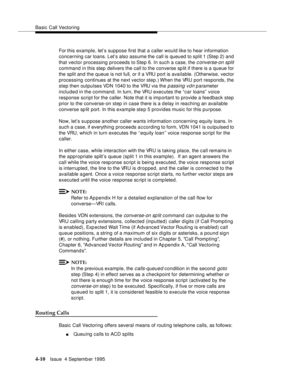 Page 67Basic Call Vectoring
4-10Issue  4 Septemb er 1995
For this example, let’s suppose first that a caller would like to hear information 
concerning car loans. Let’s also assume the call is queued to split 1 (Step 2) and 
that vector processing proceeds to Step 6. In such a case, the 
c onverse-on split 
command in this step delivers the call to the converse sp lit if there is a queue for 
the split and the queue is not full, or if a VRU port is available. (Otherwise, vector 
processing continues at the next...