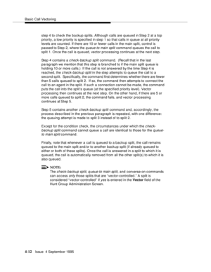 Page 69Basic Call Vectoring
4-12Issue  4 Septemb er 1995
step 4 to check the backup sp lits. Although calls are queued in Step 2 at a top 
priority, a low priority is specified in step 1 so that calls in queue at all priority 
levels are counted. If there are 10 or fewer calls in the main split, control is 
passed to Step 2, where the 
q ueue-to main split command queues the call to 
split 1. Once the call is queued, vector processing continues at the next step. 
Step 4 c ontains a 
c heck-backup split...