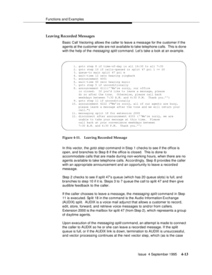 Page 70Functions and Examples
Issue  4 September 1995
4-13
Leaving Recorded Messages
Basic Call Vectoring allows the caller to leave a message for the customer if the 
agents at the customer site are not available to take telephone c alls.  This is done 
with the help of the 
messaging split command. Let’s take a look at an example.
Figure 4-11. Leaving Recorded Message
In this vector, the 
goto step command in Step 1 checks to see if the office is 
open, and branches to Step 8 if the office is closed.  This is...