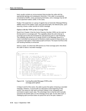 Page 71Basic Call Vectoring
4-14Issue  4 Septemb er 1995
here) usually contains an announcement that provides the caller with the 
appropriate apology and subsequent directives. If the caller is successfully 
connected to AUDIX, vector processing terminates, and a message may be left 
for the specified mailbox (2000, in this case).
Finally, if the supervisor or a group of agents has an Automatic Message Waiting 
(AMW) Lamp for the mailbox used, and if the lamp lights, the relevant p arty, upon 
returning, knows...