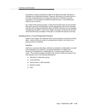 Page 72Functions and Examples
Issue  4 September 1995
4-15
successful), it simp ly connects the caller to the sp lit so the caller may leave a 
message for the specified extension. However, termination to the split may turn 
out to be unsuccessful due to a factor that cannot b e “ checked” by vector 
processing. (For example, the AUDIX link might be down, or all AUDIX ports 
might be out of service.)
As a result of the queuing process, a wait-announcement loop can be included 
after each 
queue-to main split...