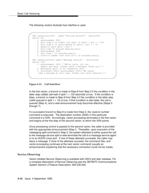 Page 73Basic Call Vectoring
4-16Issue  4 Septemb er 1995
The following vectors illustrate how interflow is used:
Figure 4-13. Call Interflow
In the first vector, a branch is made to Step 8 from Step 2 if the condition in the 
latter step (
oldest call-wait in sp lit 1 > 120 seconds) is true.  If the condition is 
false, a branch is made to Step 9 from Step 3 if the condition in the latter step 
(
calls-queued in split 1 > 10) is true. If that condition is also false, the call is 
queued (Step 4), and a...