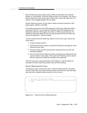 Page 74Functions and Examples
Issue  4 September 1995
4-17
Service Observing vectors allow users to observe calls either from a remote 
location or a local station. A Service Observe button is not required. The use of a 
Service Observing vector limits users to listen-only or listen-talk observing. The 
observer cannot toggle between the two states.
Service Observing vectors can be used to observe p hysical extensions, EAS 
logical agent LoginIDs, and VDNs.
The calling permissions of the COR assigned to the...