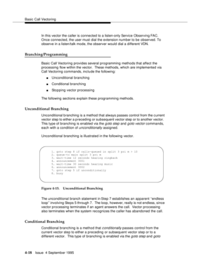 Page 75Basic Call Vectoring
4-18Issue  4 Septemb er 1995
In this vector the caller is connected to a listen-only Service Observing FAC. 
Once connected, the user must dial the extension number to be observed. To 
observe in a listen/talk mode, the observer would dial a different VDN.
Branching/Programming
Basic Call Vectoring provides several programming methods that affect the 
processing flow within the vector.  These methods, which are implemented via 
Call Vectoring commands, include the following:...