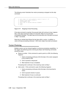 Page 77Basic Call Vectoring
4-20Issue  4 Septemb er 1995
The following vector illustrates how vector processing is stopped via the stop 
command.
Figure 4-17. Stopping Vector Processing
If the 
sto p command is reached, the queued caller will c ontinue to hear ringback. 
Also, if the 
stop command in Step 5 is executed, Step 6 is not executed 
immediately thereafter. The latter ste p can b e executed only if the 
goto command 
in Step 1 succeeds.
Note that an 
imp lied stop follows the last step within a...