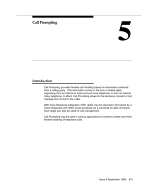 Page 78Issue 4 September 19955-1  
5
Call Prompting
Introduction
Call Promp ting  provides flexible call handling based on information collected 
from a calling party.  This information comes in the form of d ialed digits 
originating from an internal or external touch-tone telephone, or from an internal 
rotary telephone. In effect, Call Prompting allows for the temporary transfer of call 
management control to the caller.
With Voice Response Integration (VRI), digits may be returned to the switch by a 
Voice...