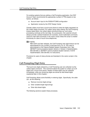 Page 80Call Promp ting  Digit Entry
Issue 4 September 1995
5-3
For existing systems that are a d ding a Call Prompting a p plication, the AT&T 
Account Team  recommends  the  appropriate number of TTRs based on two 
factors, as follows:
nAccount team input to the DOSS /A TT OM S configuration
nApplication review by the AT&T Design Center
Outside callers must have a touch-tone phone to enter the digits requested via 
the 
c ollect digits command. For callers using rotary dialing, the Call Promp ting 
timeout...