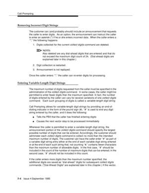 Page 81Call Promp ting
5-4Issue 4 September 1995
Removing Incorrect Digit Strings
The customer can (and probably should) include an announcement that requests 
the caller to enter di gits.  As an o ption, the announcement can instruct the caller 
to enter an asterisk (*) if he or she enters incorrect data.  When the caller enters a 
‘‘*,’’ the following happens:
1. Digits collected for the current 
collect digits command are deleted.
NOTE:
Also delete d are any dial-ahead digits that are entered and that do...