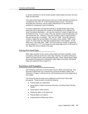 Page 82Functions and Examples
Issue 4 September 1995
5-5
or ve ctors chained to it, do not contain another collect d igits command, the extra 
d i gits are discarded.
If the caller enters fewer d i gits than the maximum number specified 
and d oes not 
complete the entry with “ #,” a Call Prompting timeout occurs. The timeout 
terminates the command, and any digits collected prior to the timeout are 
available for subsequent vector processing.
A common application involving the entering of variable-length digit...