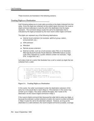 Page 83Call Promp ting
5-6Issue 4 September 1995
These functions are illustrate d in the following sections.
Treating Digits as a Destination
Call Prompting allows you to route calls a ccording to the digits collected from the 
caller. Once the digits are collected via the 
collect digits command, the route-to 
digits
 command attempts to route the call to the  destination that the digits 
represent.  The command always routes the call to the destination that is 
indicated by the digits processed by the most...