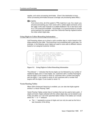 Page 84Functions and Examples
Issue 4 September 1995
5-7
a p plies, and vector processing terminates.  (Even if the d estination is busy, 
vector processing terminates b e cause coverage call processing takes effect.)
NOTE:
From time to time, all of the system’s TTRs mi ght be in use. As a result, you 
should avoid starting your main vector with a 
collect digits command, since 
the caller in this case receives no audible feedback if he or she has to wait 
for a TTR to b ecome available.  Accordingly, it is a...