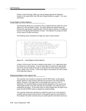 Page 87Call Promp ting
5-10Issue 4 September 1995
Entries in Vector Routing Tables can also be tested against the telephone 
number of the caller (ANI). See  ANI  and II-Digits Routing on  page 7-1 for more 
information.
Using Digits to Select Options
Call Promp ting allows you to provide a menu of options that the caller can use to 
satisfy his or her information needs.  The caller selects the desired option by 
entering the appropriate requested digit. Once the digit is entered, a conditional 
branch to the a...