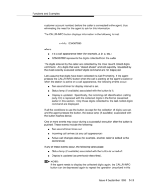 Page 88Functions and Examples
Issue 4 September 1995
5-11
customer account numb er) before the caller is connected to the agent, thus 
eliminating the need for the agent to ask for this information.
The CALLR-INFO button d isplays information in the following format:
where
nx is a call appearance letter (for example, a, b, c, etc.)
n1234567890 represents the digits collected from the caller
The d i gits entered by the caller are collected by the most recent collect digits 
command.  Any digits that were...