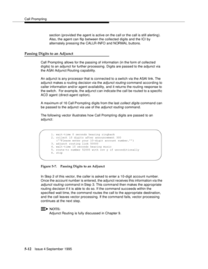 Page 89Call Promp ting
5-12Issue 4 September 1995
section (provided the agent is active on the call or the call is still alerting).  
Also, the agent can flip between the collected digits and the ICI by 
alternately pressing the CALLR-INFO and NORMAL buttons.
Passing Digits to an Adjunct
Call Promp ting  allows for the passing of information (in the form of collected 
digits) to an adjunct for further processing. Digits are passed to the a djunct via 
the ASAI Ad junct Routing capability.
An adjunct is any...