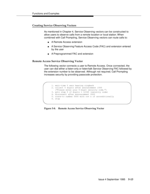 Page 90Functions and Examples
Issue 4 September 1995
5-13
Creating Service Observing Vectors
As mentioned in Chapter 4, Service Observing vectors can be constructed to 
allow users to observe calls from a remote location or local station. When 
combined with Call Promp ting, Service Observing vectors can route calls to:
nA Remote  Access extension
nA Service  Observing Feature Access Code (FAC) and extension entered 
by the user
nA Preprogrammed FAC and extension
Remote Access Service Observing Vector
The...