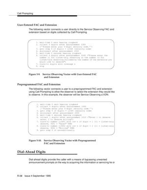 Page 91Call Promp ting
5-14Issue 4 September 1995
User-Entered FAC and Extension
The following vector connects a user directly to the Service Observing FAC  and 
extension based on digits collected by Call Prompting.
Figure 5-9. Service Observing Vector with User-Entered FAC 
and Extension
Preprogrammed FAC and Extension
The following vector connects a user to a preprogrammed FAC and extension 
using Call Prompting to allow the observer to select the extension they would like 
to o bserve. In this examp le, the...