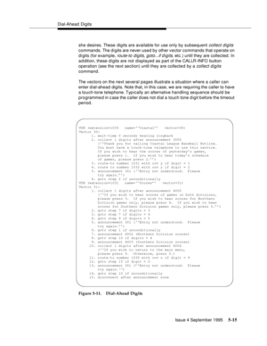 Page 92Dial-Ahead Digits
Issue 4 September 1995
5-15
she desires. These digits are available for use only by subsequent collect digits 
commands. The digits are never used by other vector commands that operate on 
d i gits (for example, 
route-to digits, goto...if digits, etc.) until they are collected. In 
a d dition, these d i gits are not displayed as part of the CALLR-INFO button 
operation (see the next section) until they are collecte d by a 
collect digits 
command.
The vectors on the next several pages...