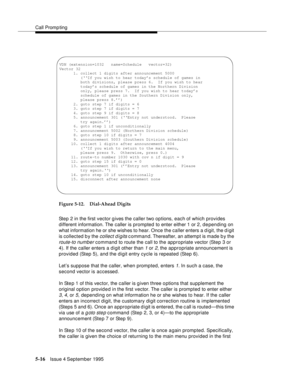 Page 93Call Promp ting
5-16Issue 4 September 1995
Figure 5-12. Dial-Ahead Digits 
Step 2 in the first vector gives the caller two options, each of which provides 
different information. The caller is prompted to enter either 1 or 2, depending on 
what information he or she wishes to hear. Once the caller enters a digit, the d igit 
is collected b y the 
collect d igits c ommand. Thereafter, an attempt is made b y the 
route-to number command to route the call to the appropriate vector (Step 3 or 
4). If the...