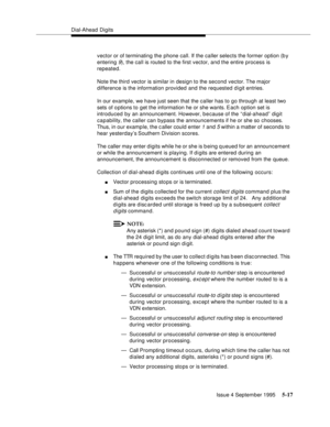Page 94Dial-Ahead Digits
Issue 4 September 1995
5-17
vector or of terminating the phone call. If the caller selects the former option (b y 
entering 
9), the call is routed to the first vector, and the entire process is 
repeated. 
Note the third vector is similar in design to the second vector. The  major 
difference is the information provided and the requested d i git entries.
In our example, we have just seen that the caller has to go through at least two 
sets of o ptions to get the information he or she...