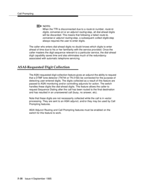 Page 95Call Promp ting
5-18Issue 4 September 1995
NOTE:
When the TTR is disconnected due to a route-to number, route-to 
digits, converse-on
 or an adjunct routing step, all dial-ahead digits 
will be discarded. This means that following a failed 
route-to, 
converse
 or adjunct routing step, a subsequent c ollect digits step 
always requires the user to enter digits.
The caller who enters dial-ahead digits no doubt knows which d i gits to enter 
ahead of time due to his or her familiarity with the service...