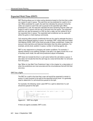 Page 98Advanced Vector Routing
6-2Issue  4 September 1995 
Expected Wait Time (EWT)
EWT Routing allows you to make routing d ecisions based on the time that a caller 
can expect to wait in queue. This wait time can be predicted for a split or for a 
call. When predicted for a split, the wait time indicates the amount of time the 
caller can expect to wait if the call is queued to the specified split. When 
predicted for a call, the wait time indicates the time remaining that the caller can 
expect to wait in...