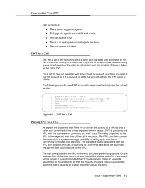 Page 99Expected Wait Time (EWT)
Issue  4 September 1995
6-3
EWT is infinite if:
nThere are no lo g ged-in agents
nAll logged-in agents are in AUX work mo de
nThe split queue is full
nThere is no split queue and all agents are busy
nThe split queue is locked
EWT for a Call
EWT for a call is the remaining time a caller can exp ect to wait before his or her 
call is serviced from queue. If the call is queued to multiple splits, the remaining 
queue time for each of the splits is calculated, and the shortest of...