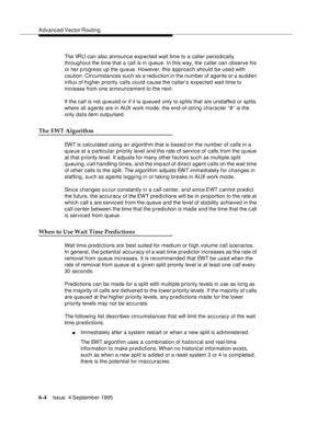 Page 100Advanced Vector Routing
6-4Issue  4 September 1995 
The VRU can also announce exp ected wait time to a caller periodically 
throughout the time that a call is in queue. In this way, the caller can observe his 
or her p rogress up the queue. However, this a pproach should be used with 
caution. Circumstances such as a reduction in the number of agents or a sudden 
influx of higher priority calls could cause the caller’s expected wait time to 
increase from one announcement to the next.
If the call is not...